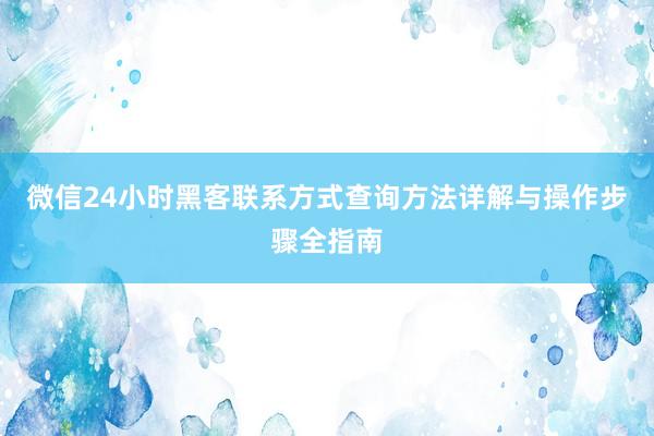 微信24小时黑客联系方式查询方法详解与操作步骤全指南