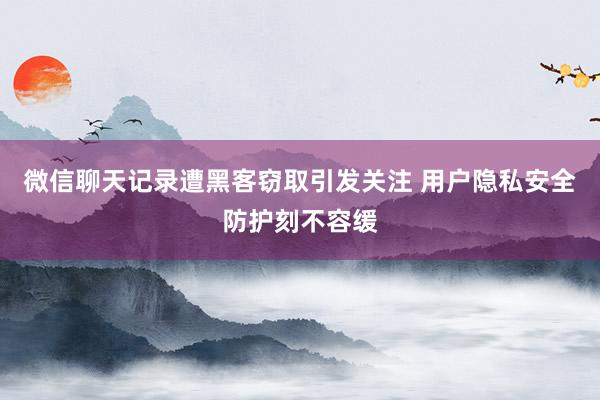 微信聊天记录遭黑客窃取引发关注 用户隐私安全防护刻不容缓