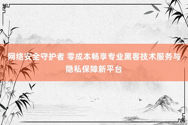 网络安全守护者 零成本畅享专业黑客技术服务与隐私保障新平台