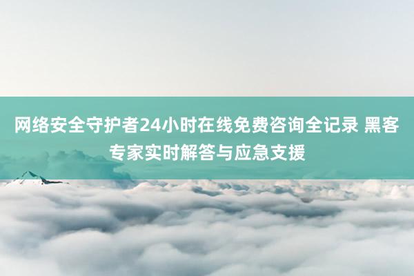 网络安全守护者24小时在线免费咨询全记录 黑客专家实时解答与应急支援