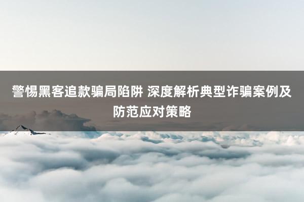 警惕黑客追款骗局陷阱 深度解析典型诈骗案例及防范应对策略